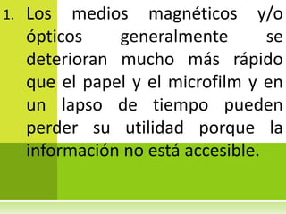 1.   Los medios magnéticos y/o
     ópticos    generalmente        se
     deterioran mucho más rápido
     que el papel y el microfilm y en
     un lapso de tiempo pueden
     perder su utilidad porque la
     información no está accesible.
 