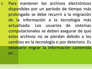 2.   Para mantener los archivos electrónicos
     disponibles por un período de tiempo más
     prolongado se debe recurrir a la migración
     de la información a la tecnología más
     actualizada. Los usuarios de sistemas
     computacionales se deben asegurar de que
     estos archivos no se pierdan debido a los
     cambios en la tecnología o por deterioro. Es
     necesario migrar la información contenida
     en …
 