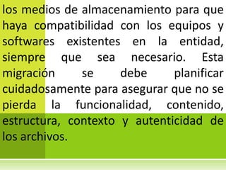 los medios de almacenamiento para que
haya compatibilidad con los equipos y
softwares existentes en la entidad,
siempre que sea necesario. Esta
migración     se     debe     planificar
cuidadosamente para asegurar que no se
pierda la funcionalidad, contenido,
estructura, contexto y autenticidad de
los archivos.
 