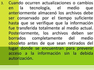 3.   Cuando ocurren actualizaciones o cambios
     en la tecnología, el medio que
     anteriormente almacenó los archivos debe
     ser conservado por el tiempo suficiente
     hasta que se verifique que la información
     fue transferida totalmente al medio actual.
     Posteriormente, los archivos deben ser
     borrados completamente del medio
     obsoleto antes de que sean retirados del
     lugar donde se encuentran para prevenir
     acceso a la información sin la debida
     autorización.
 