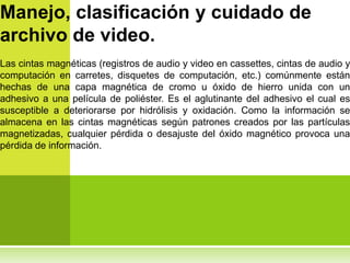 Manejo, clasificación y cuidado de
archivo de video.
Las cintas magnéticas (registros de audio y video en cassettes, cintas de audio y
computación en carretes, disquetes de computación, etc.) comúnmente están
hechas de una capa magnética de cromo u óxido de hierro unida con un
adhesivo a una película de poliéster. Es el aglutinante del adhesivo el cual es
susceptible a deteriorarse por hidrólisis y oxidación. Como la información se
almacena en las cintas magnéticas según patrones creados por las partículas
magnetizadas, cualquier pérdida o desajuste del óxido magnético provoca una
pérdida de información.
 