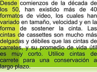 Desde comienzos de la década de
los 50, han existido más de 40
formatos de video, los cuales han
variado en tamaño, velocidad y en la
forma de sostener la cinta. Las
cintas de cassettes son mucho más
delgadas y débiles que las cintas de
carretes, y su promedio de vida útil
es muy corto. Utilice cintas de
carrete para una conservación a
largo plazo.
 