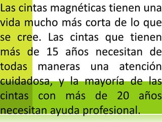 Las cintas magnéticas tienen una
vida mucho más corta de lo que
se cree. Las cintas que tienen
más de 15 años necesitan de
todas maneras una atención
cuidadosa, y la mayoría de las
cintas con más de 20 años
necesitan ayuda profesional.
 