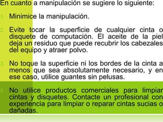 En cuanto a manipulación se sugiere lo siguiente:
1.   Minimice la manipulación.
2.   Evite tocar la superficie de cualquier cinta o
     disquete de computación. El aceite de la piel
     deja un residuo que puede recubrir los cabezales
     del equipo y atraer polvo.
3.   No toque la superficie ni los bordes de la cinta a
     menos que sea absolutamente necesario, y en
     ese caso, utilice guantes sin pelusas.
4.   No utilice productos comerciales para limpiar
     cintas y disquetes. Contacte un profesional con
     experiencia para limpiar o reparar cintas sucias o
     dañadas.
 