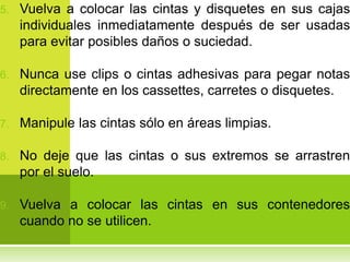 5.   Vuelva a colocar las cintas y disquetes en sus cajas
     individuales inmediatamente después de ser usadas
     para evitar posibles daños o suciedad.

6.   Nunca use clips o cintas adhesivas para pegar notas
     directamente en los cassettes, carretes o disquetes.

7.   Manipule las cintas sólo en áreas limpias.

8.   No deje que las cintas o sus extremos se arrastren
     por el suelo.

9.   Vuelva a colocar las cintas en sus contenedores
     cuando no se utilicen.
 