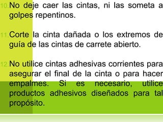 10.No deje caer las cintas, ni las someta a
  golpes repentinos.

11.Cortela cinta dañada o los extremos de
  guía de las cintas de carrete abierto.

12.Noutilice cintas adhesivas corrientes para
  asegurar el final de la cinta o para hacer
  empalmes. Si es necesario, utilice
  productos adhesivos diseñados para tal
  propósito.
 