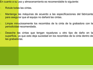En cuanto a su uso y almacenamiento es recomendable lo siguiente:

1.   Rotule todas las cintas.

2.   Mantenga las máquinas de acuerdo a las especificaciones del fabricante
     para asegurar que el equipo no dañará las cintas.

3.   Limpie minuciosamente los recorridos de la cinta de la grabadora con la
     periodicidad recomendada.

4.   Deseche las cintas que tengan rayaduras u otro tipo de daño en la
     superficie, ya que esto deja suciedad en los recorridos de la cinta dentro de
     las grabadoras.
 
