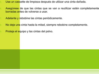 5.   Use un cassette de limpieza después de utilizar una cinta dañada.

6.   Asegúrese de que las cintas que se van a reutilizar estén completamente
     borradas antes de volverse a usar.

7.   Adelante y rebobine las cintas periódicamente.

8.   No deje una cinta hasta la mitad, siempre rebobine completamente.

9.   Proteja el equipo y las cintas del polvo.
 