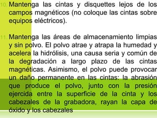 10. Mantenga las cintas y disquettes lejos de los
  campos magnéticos (no coloque las cintas sobre
  equipos eléctricos).

11. Mantenga  las áreas de almacenamiento limpias
  y sin polvo. El polvo atrae y atrapa la humedad y
  acelera la hidrólisis, una causa seria y común de
  la degradación a largo plazo de las cintas
  magnéticas. Asimismo, el polvo puede provocar
  un daño permanente en las cintas: la abrasión
  que produce el polvo, junto con la presión
  ejercida entre la superficie de la cinta y los
  cabezales de la grabadora, rayan la capa de
  óxido y los cabezales
 