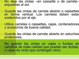 12. Nodeje las cintas –en cassette o de carrete–
   expuestas al sol.
13. Guarde las cintas de carrete abierto o cassettes
   en forma vertical. Los carretes deben estar
   sostenidos por el eje.
14. Utilice
         carretes o cassettes, cajas, contenedores
   y accesorios de buena calidad.
15. Guarde las cintas de carrete abierto en estuches
   protectores.
16. No  guarde las cintas en cajas o fundas de
   cartulina de mala calidad que puedan ser ácidas,
   o cajas de vinilo que contengan cloro.
 