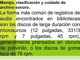 Manejo, clasificación y cuidado de
archivo sonoro.
La forma más común de registros de
audio encontrados en bibliotecas
son los discos de larga duración con
microsurcos (12 pulgadas, 331/3
rpm y 7 pulgadas, 45 rpm),
generalmente prensados en cloruro
de polivinilo, o los discos de goma
laca de 78 rpm.
 