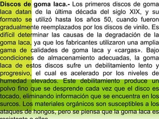 Discos de goma laca.- Los primeros discos de goma
laca datan de la última década del siglo XIX, y su
formato se utilizó hasta los años 50, cuando fueron
gradualmente reemplazados por los discos de vinilo. Es
difícil determinar las causas de la degradación de la
goma laca, ya que los fabricantes utilizaron una amplia
gama de calidades de goma laca y «cargas». Bajo
condiciones de almacenamiento adecuadas, la goma
laca de estos discos sufre un debilitamiento lento y
progresivo, el cual es acelerado por los niveles de
humedad elevados. Este debilitamiento produce un
polvo fino que se desprende cada vez que el disco es
tocado, eliminando información que se encuentra en los
surcos. Los materiales orgánicos son susceptibles a los
ataques de hongos, pero se piensa que la goma laca es
 