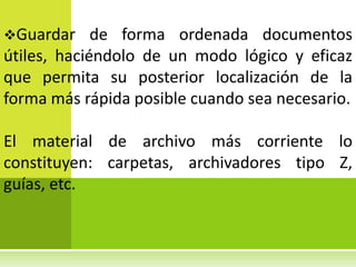 Guardar     de forma ordenada documentos
útiles, haciéndolo de un modo lógico y eficaz
que permita su posterior localización de la
forma más rápida posible cuando sea necesario.

El material de archivo más corriente lo
constituyen: carpetas, archivadores tipo Z,
guías, etc.
 
