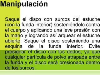 Manipulación
 Saque el disco con surcos del estuche
 (con la funda interior) sosteniéndolo contra
 el cuerpo y aplicando una leve presión con
 la mano y logrando así arquear el estuche
 abierto. Saque el disco sosteniendo una
 esquina de la funda interior. Evite
 presionar el disco con los dedos, ya que
 cualquier partícula de polvo atrapada entre
 la funda y el disco será presionada dentro
 de los surcos.
 