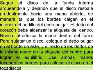 Saque el disco de la funda interna
arqueándola y dejando que el disco resbale
gradualmente hacia una mano abierta, de
manera tal que los bordes caigan en el
interior del nudillo del dedo pulgar. El dedo del
corazón debe alcanzar la etiqueta del centro.
Nunca introduzca la mano dentro del forro.
Para sujetar un disco, coloque el dedo pulgar
en el borde de éste, y el resto de los dedos de
la misma mano en la etiqueta del centro para
lograr el equilibrio. Use ambas manos
tocando los bordes para colocar el disco en el
tocadiscos
 