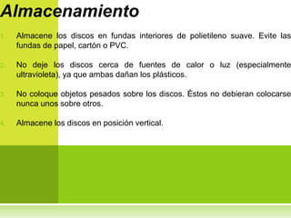 Almacenamiento
1.   Almacene los discos en fundas interiores de polietileno suave. Evite las
     fundas de papel, cartón o PVC.

2.   No deje los discos cerca de fuentes de calor o luz (especialmente
     ultravioleta), ya que ambas dañan los plásticos.

3.   No coloque objetos pesados sobre los discos. Éstos no debieran colocarse
     nunca unos sobre otros.

4.   Almacene los discos en posición vertical.
 