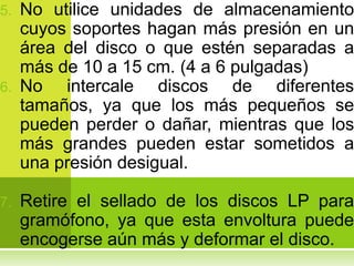 5. No utilice unidades de almacenamiento
   cuyos soportes hagan más presión en un
   área del disco o que estén separadas a
   más de 10 a 15 cm. (4 a 6 pulgadas)
6. No   intercale discos de diferentes
   tamaños, ya que los más pequeños se
   pueden perder o dañar, mientras que los
   más grandes pueden estar sometidos a
   una presión desigual.

7.   Retire el sellado de los discos LP para
     gramófono, ya que esta envoltura puede
     encogerse aún más y deformar el disco.
 
