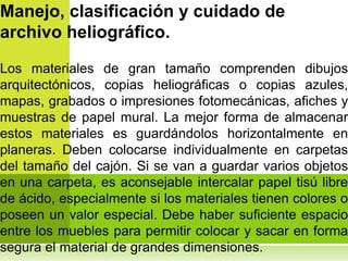 Manejo, clasificación y cuidado de
archivo heliográfico.

Los materiales de gran tamaño comprenden dibujos
arquitectónicos, copias heliográficas o copias azules,
mapas, grabados o impresiones fotomecánicas, afiches y
muestras de papel mural. La mejor forma de almacenar
estos materiales es guardándolos horizontalmente en
planeras. Deben colocarse individualmente en carpetas
del tamaño del cajón. Si se van a guardar varios objetos
en una carpeta, es aconsejable intercalar papel tisú libre
de ácido, especialmente si los materiales tienen colores o
poseen un valor especial. Debe haber suficiente espacio
entre los muebles para permitir colocar y sacar en forma
segura el material de grandes dimensiones.
 