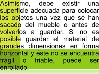Asimismo, debe existir una
superficie adecuada para colocar
los objetos una vez que se han
sacado del mueble o antes de
volverlos a guardar. Si no es
posible guardar el material de
grandes dimensiones en forma
horizontal y éste no se encuentra
frágil o friable, puede ser
enrollado.
 