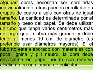 Algunas obras necesitan ser enrolladas
individualmente, otras pueden enrollarse en
grupos de cuatro a seis con otras de igual
tamaño. La cantidad es determinada por el
tamaño y peso del papel. Se debe utilizar
un tubo que tenga varios centímetros más
de largo que la obra más grande, y debe
tener al menos 10 cm. de diámetro (es
preferible usar diámetros mayores). Si el
tubo no está elaborado con materiales con
poca lignina y pH neutro, la obra debe
envolverse en papel neutro con reserva
alcalina o en una lámina de poliéster.
 