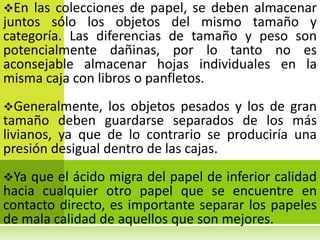 En  las colecciones de papel, se deben almacenar
juntos sólo los objetos del mismo tamaño y
categoría. Las diferencias de tamaño y peso son
potencialmente dañinas, por lo tanto no es
aconsejable almacenar hojas individuales en la
misma caja con libros o panfletos.
Generalmente,    los objetos pesados y los de gran
tamaño deben guardarse separados de los más
livianos, ya que de lo contrario se produciría una
presión desigual dentro de las cajas.
Ya  que el ácido migra del papel de inferior calidad
hacia cualquier otro papel que se encuentre en
contacto directo, es importante separar los papeles
de mala calidad de aquellos que son mejores.
 