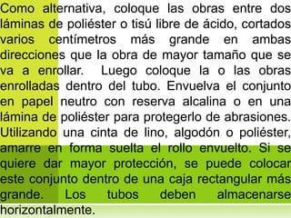 Como alternativa, coloque las obras entre dos
láminas de poliéster o tisú libre de ácido, cortados
varios centímetros más grande en ambas
direcciones que la obra de mayor tamaño que se
va a enrollar. Luego coloque la o las obras
enrolladas dentro del tubo. Envuelva el conjunto
en papel neutro con reserva alcalina o en una
lámina de poliéster para protegerlo de abrasiones.
Utilizando una cinta de lino, algodón o poliéster,
amarre en forma suelta el rollo envuelto. Si se
quiere dar mayor protección, se puede colocar
este conjunto dentro de una caja rectangular más
grande.    Los    tubos      deben     almacenarse
horizontalmente.
 