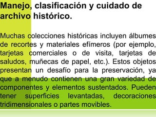 Manejo, clasificación y cuidado de
archivo histórico.

Muchas colecciones históricas incluyen álbumes
de recortes y materiales efímeros (por ejemplo,
tarjetas comerciales o de visita, tarjetas de
saludos, muñecas de papel, etc.). Estos objetos
presentan un desafío para la preservación, ya
que a menudo contienen una gran variedad de
componentes y elementos sustentados. Pueden
tener superficies levantadas, decoraciones
tridimensionales o partes movibles.
 