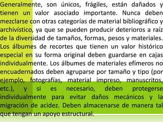 Generalmente, son únicos, frágiles, están dañados y
tienen un valor asociado importante. Nunca deben
mezclarse con otras categorías de material bibliográfico y
archivístico, ya que se pueden producir deterioros a raíz
de la diversidad de tamaños, formas, pesos y materiales.
Los álbumes de recortes que tienen un valor histórico
especial en su forma original deben guardarse en cajas
individualmente. Los álbumes de materiales efímeros no
encuadernados deben agruparse por tamaño y tipo (por
ejemplo, fotografías, material impreso, manuscritos,
etc.), y si es necesario, deben protegerse
individualmente para evitar daños mecánicos y la
migración de acidez. Deben almacenarse de manera tal
que tengan un apoyo estructural.
 