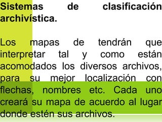 Sistemas        de   clasificación
archivística.

Los mapas de tendrán que
interpretar tal y como están
acomodados los diversos archivos,
para su mejor localización con
flechas, nombres etc. Cada uno
creará su mapa de acuerdo al lugar
donde estén sus archivos.
 