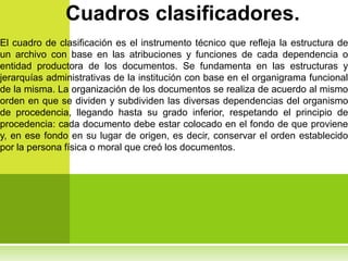 Cuadros clasificadores.
El cuadro de clasificación es el instrumento técnico que refleja la estructura de
un archivo con base en las atribuciones y funciones de cada dependencia o
entidad productora de los documentos. Se fundamenta en las estructuras y
jerarquías administrativas de la institución con base en el organigrama funcional
de la misma. La organización de los documentos se realiza de acuerdo al mismo
orden en que se dividen y subdividen las diversas dependencias del organismo
de procedencia, llegando hasta su grado inferior, respetando el principio de
procedencia: cada documento debe estar colocado en el fondo de que proviene
y, en ese fondo en su lugar de origen, es decir, conservar el orden establecido
por la persona física o moral que creó los documentos.
 
