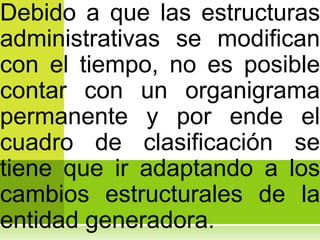 Debido a que las estructuras
administrativas se modifican
con el tiempo, no es posible
contar con un organigrama
permanente y por ende el
cuadro de clasificación se
tiene que ir adaptando a los
cambios estructurales de la
entidad generadora.
 