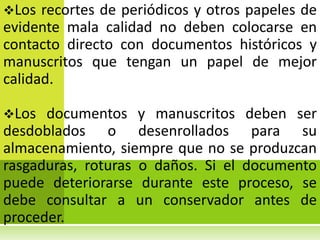 Los  recortes de periódicos y otros papeles de
evidente mala calidad no deben colocarse en
contacto directo con documentos históricos y
manuscritos que tengan un papel de mejor
calidad.

Los  documentos y manuscritos deben ser
desdoblados o desenrollados para su
almacenamiento, siempre que no se produzcan
rasgaduras, roturas o daños. Si el documento
puede deteriorarse durante este proceso, se
debe consultar a un conservador antes de
proceder.
 