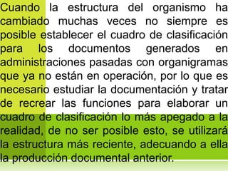 Cuando la estructura del organismo ha
cambiado muchas veces no siempre es
posible establecer el cuadro de clasificación
para los documentos generados en
administraciones pasadas con organigramas
que ya no están en operación, por lo que es
necesario estudiar la documentación y tratar
de recrear las funciones para elaborar un
cuadro de clasificación lo más apegado a la
realidad, de no ser posible esto, se utilizará
la estructura más reciente, adecuando a ella
la producción documental anterior.
 