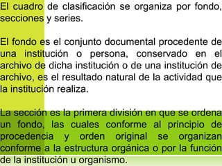 El cuadro de clasificación se organiza por fondo,
secciones y series.

El fondo es el conjunto documental procedente de
una institución o persona, conservado en el
archivo de dicha institución o de una institución de
archivo, es el resultado natural de la actividad que
la institución realiza.

La sección es la primera división en que se ordena
un fondo, las cuales conforme al principio de
procedencia y orden original se organizan
conforme a la estructura orgánica o por la función
de la institución u organismo.
 