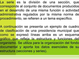 La serie es la división de una sección, que
corresponde al conjunto de documentos producidos
en el desarrollo de una misma función o actividad
administrativa regulados por la misma norma de
procedimiento, se refieren a un tema específico.

A continuación se presenta un ejemplo de cuadro
de clasificación de una presidencia municipal que
como se expresó líneas arriba es un esquema
gráfico que refleja la estructura y funciones del
organismo. Se utiliza para la organización del fondo
documental y aporta los datos esenciales de su
estructura (secciones y series).
 