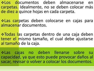 Los    documentos deben almacenarse en
carpetas. Idealmente, no se deben colocar más
de diez a quince hojas en cada carpeta.
Las carpetas deben colocarse en cajas para
almacenar documentos.
Todas  las carpetas dentro de una caja deben
tener el mismo tamaño, el cual debe ajustarse
al tamaño de la caja.
Las    cajas no deben llenarse sobre su
capacidad, ya que esto puede provocar daños al
sacar, revisar o volver a colocar los documentos.
 