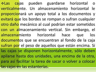 Las    cajas pueden guardarse horizontal o
verticalmente. Un almacenamiento horizontal le
proporcionará un apoyo total a los documentos y
evitará que los bordes se rompan o sufran cualquier
otro daño mecánico al cual podrían estar sometidos
con un almacenamiento vertical. Sin embargo, el
almacenamiento horizontal hace que los
documentos que se encuentran al fondo de la caja
sufran por el peso de aquellos que están encima. Si
las cajas se disponen horizontalmente, sólo deben
apilarse hasta dos unidades, una encima de la otra,
para así facilitar la tarea de sacar o volver a colocar
las cajas en las estanterías.
 
