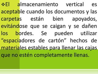 El   almacenamiento vertical es
aceptable cuando los documentos y las
carpetas están bien apoyados,
evitándose que se caigan y se dañen
los bordes. Se pueden utilizar
“espaciadores de cartón” hechos de
materiales estables para llenar las cajas
que no estén completamente llenas.
 
