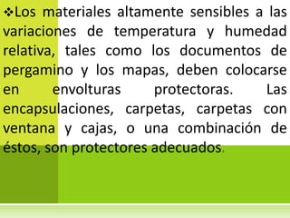 Los   materiales altamente sensibles a las
variaciones de temperatura y humedad
relativa, tales como los documentos de
pergamino y los mapas, deben colocarse
en      envolturas     protectoras.    Las
encapsulaciones, carpetas, carpetas con
ventana y cajas, o una combinación de
éstos, son protectores adecuados
 