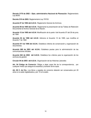 10
Decreto 2170 de 2002 – Dpto. administrativo Nacional de Planeación: Reglamentario
Ley 80/93
Decreto 510 de 2003: Reglamentario Ley 797/03
Acuerdo 07 de 1994 del A.G.N.: Reglamento General de Archivos.
Acuerdo 09 de 1995 del A.G.N.: Reglamenta la presentación de las Tablas de Retención
Documental al Archivo General de la Nación.
Acuerdo 12 de 1995 del A.G.N: Modificación de la parte I del Acuerdo 07 del 29 de junio
de 1994
Acuerdo 02 de 1996 del A.G.N: Adiciona el Acuerdo 12 de 1995, que modifica el
Acuerdo 7 de 1994
Acuerdo 011 de 1996 del A.G.N.: Establece criterios de conservación y organización de
documentos.
Acuerdo 060 de 2001 del A.G.N.: Establece pautas para la administración de las
comunicaciones oficiales
Acuerdo 042 de 2002 del A.G.N.: Establece los criterios para la organización de los
archivos de gestión
Circular 04 de 2003 del A.G.N.: Organización de las Historias Laborales
Art. 54 Código de Comercio: Obliga a dejar copia fiel de la correspondencia, por
cualquier medio que asegure la exactitud y duración de la copia.
Art. 60 C. de Cio.: Los libros y papeles de comercio deberán ser conservados por 20
años si no están digitalizados y por 10 si lo están.
 
