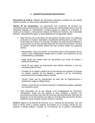11
5. CONCEPTUALIZACION ARCHIVISTICA
Documento de archivo: “Registro de información producida o recibida por una entidad
pública o privada en razón de sus actividades o funciones”.
Valores de los documentos: Los documentos que conforman los archivos son
importantes para la administración y la cultura porque son imprescindibles para la toma de
decisiones basadas en antecedentes y porque pasada su vigencia se convierten en
fuentes de la historia y componentes valiosos del Patrimonio Cultural y de la Identidad
Nacional. Adicionalmente según su especialidad tienen los siguientes valores:
Valor Primario: Es el que tienen los documentos mientras sirven a la institución
productora, al iniciador, destinatario o beneficiario del documento, es decir, a los
involucrados en el tema o en el asunto. Se aplica a los archivos administrativos y
se encuentran en las dos primeras fases del ciclo vital del documento (Archivo
de Gestión, Archivo Central). Dentro del valor primario existen los siguientes
valores:
- Administrativo: Aquel que posee un documento para la administración que lo
originó o para complementar aquella que le sucede, como testimonio de sus
procedimientos y actividades.
- Legal: Aquel que pueden tener los documentos que sirvan de prueba o
testimonio ante la Ley.
- Fiscal: El que tienen los documentos para efectos tributarios o que son
importantes para el Fisco.
- Contable: Es la utilidad o aptitud de los documentos que soportan el conjunto
de cuentas, registros de los ingresos y egresos y de los movimientos
económicos de una entidad publica o privada.
- Técnico: Aquel que es característico de cada tipo de Organizaciones o
Instituciones, según su Objeto Social.
- Jurídico: Aquel del que se derivan derechos y obligaciones legales, regulados
por el derecho común.
Valor Secundario: Es el que interesa a los investigadores de información
retrospectiva. Surge una vez agotado el valor inmediato o primario. Los
documentos que tienen este valor se conservan permanentemente. Este valor se
encuentra en los documentos que están en la tercera fase del Archivo (Archivo
Histórico) y tienen carácter cultural, histórico o científico.
Archivo: Según la Ley General de Archivos, es un “conjunto de documentos, sea cual
fuere su fecha, forma y soporte material, acumulados en un proceso natural por una
persona o entidad pública o privada, en el transcurso de su gestión, conservados,
 