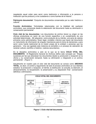 12
respetando aquel orden para servir como testimonio e información a la persona o
Institución que los produce y a los ciudadanos o como fuentes de la historia”.
Patrimonio documental: “Conjunto de documentos conservados por su valor histórico o
cultural”.
Función Archivística: “Actividades relacionadas con la totalidad del quehacer
archivístico, que comprende desde la elaboración del documento hasta su eliminación o
conservación permanente”.
Ciclo vital de los documentos: Los documentos de archivo tienen su origen en las
oficinas productoras en razón de una función específica o en cumplimiento de una
actividad determinada. Allí adquieren, como producto de su trámite, una serie de valores
primarios como administrativo, fiscal, legal, contable o técnico que hacen del documento
un instrumento de información de singular importancia para la toma de decisiones y para
servir como fuente testimonial de la misión propia de la entidad o personas que los
generaron. Una vez agotada esta instancia es sometido a un proceso de valoración de
carácter cultural, científico e histórico (valores secundarios).
En la disciplina archivística a esto es lo que se le llama CICLO VITAL DEL
DOCUMENTO. El Reglamento General de Archivos define este concepto así: “Etapas
sucesivas por las que atraviesan los documentos desde su producción o recepción en la
oficina y su conservación temporal, hasta su eliminación o integración a un archivo
permanente”. (Figura 1)
Actualmente en nuestro país el ciclo vital del documento se conoce como ARCHIVO
TOTAL, es decir, el control y seguimiento de todo el proceso archivístico en sus distintos
estadios: la producción o recepción, el trámite, la distribución, la consulta, la retención, el
almacenamiento, la recuperación, la preservación y su disposición final (conservación
definitiva o eliminación).
Figura 1. Ciclo vital del documento
 