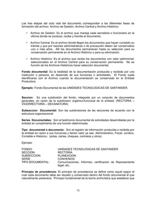 13
Las tres etapas del ciclo vital del documento corresponden a las diferentes fases de
formación del archivo: Archivo de Gestión, Archivo Central y Archivo Histórico.
• Archivo de Gestión: Es el archivo que maneja cada secretaria o funcionario en la
oficina donde se produce, recibe y tramita el documento.
• Archivo Central: Es el archivo donde llegan los documentos que hayan cumplido su
trámite y que por razones administrativas o de precaución deben ser conservados
uno o más años. Allí los documentos permanecen hasta su selección para su
conservación permanente en el Archivo Histórico o para su eliminación.
• Archivo Histórico: Es el archivo que recibe los documentos con valor patrimonial,
seleccionados en el Archivo Central para su conservación permanente. No es
función de los Archivos Históricos hacer selección documental.
Fondo documental: Es la totalidad de la documentación producida y recibida por una
institución o persona, en desarrollo de sus funciones o actividades. El Fondo suele
identificarse con el Archivo cuando la documentación es conservada en la Entidad
Productora.
Ejemplo: Fondo Documental de las UNIDADES TECNOLOGICAS DE SANTANDER.
Seccion: Es una subdivisión del fondo, integrada por un conjunto de documentos
generales, en razón de la subdivision orgánico-funcional de la entidad. (RECTORIA –
VICERRECTORIA – DECANATURA)
Subseccion Documental: Son las subdivisiones de las secciones de acuerdo con la
estructura organizacional
Series Documentales: Son el testimonio documental de actividades desarrolladas por la
entidad en cumplimiento de una función determinada.
Tipo documental o documento: Son el registro de información producida o recibida por
la entidad en razón a sus funciones y tienen valor ya sea Administrativo, Fiscal, Jurídico,
Contable e Historico. (actas, cartas, cheques, contratos y otros).
Ejemplo:
FONDO: UNIDADES TECNOLOGICAS DE SANTANDER
SECCION: RECTORIA
SUBSECCION: PLANEACION
SERIE: CONVENIOS
TIPO DOCUMENTAL: Comunicaciones, Informes, certificación de Representante
legal, etc.
Principio de procedencia: El principio de procedencia se define como aquel según el
cual cada documento debe ser situado y conservado dentro del fondo documental al que
naturalmente pertenece. Principio fundamental de la teoría archivística que establece que
 