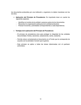 14
los documentos producidos por una institución u organismo no deben mezclarse con los
de otros.
Aplicación del Principio de Procedencia: Es importante tener en cuenta los
siguientes aspectos:
- Identificar el nombre de la entidad o persona autora de los documentos.
- Reconstruir la organización jerárquica de la entidad productora.
- Precisar funciones y actividades correspondientes a cada dependencia.
Ventajas de la aplicación del Principio de Procedencia
- El principio de procedencia sirve para proteger la integridad de las unidades
documentales: fondos, secciones, subsecciones, series, subseries.
- Permite ubicar correctamente el documento en el Fondo que le corresponde de
acuerdo con la actividad o función que lo genera.
- Este principio se aplica a todas las tareas relacionadas con el quehacer
archivístico.
 