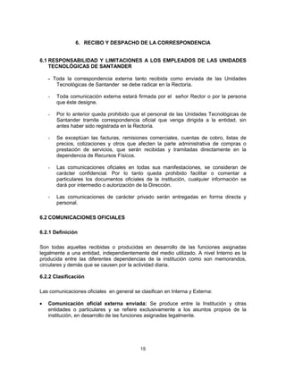 15
6. RECIBO Y DESPACHO DE LA CORRESPONDENCIA
6.1 RESPONSABILIDAD Y LIMITACIONES A LOS EMPLEADOS DE LAS UNIDADES
TECNOLÓGICAS DE SANTANDER
- Toda la correspondencia externa tanto recibida como enviada de las Unidades
Tecnológicas de Santander se debe radicar en la Rectoría.
- Toda comunicación externa estará firmada por el señor Rector o por la persona
que éste designe.
- Por lo anterior queda prohibido que el personal de las Unidades Tecnológicas de
Santander tramite correspondencia oficial que venga dirigida a la entidad, sin
antes haber sido registrada en la Rectoría.
- Se exceptúan las facturas, remisiones comerciales, cuentas de cobro, listas de
precios, cotizaciones y otros que afecten la parte administrativa de compras o
prestación de servicios, que serán recibidas y tramitadas directamente en la
dependencia de Recursos Físicos.
- Las comunicaciones oficiales en todas sus manifestaciones, se consideran de
carácter confidencial. Por lo tanto queda prohibido facilitar o comentar a
particulares los documentos oficiales de la institución, cualquier información se
dará por intermedio o autorización de la Dirección.
- Las comunicaciones de carácter privado serán entregadas en forma directa y
personal.
6.2 COMUNICACIONES OFICIALES
6.2.1 Definición
Son todas aquellas recibidas o producidas en desarrollo de las funciones asignadas
legalmente a una entidad, independientemente del medio utilizado. A nivel Interno es la
producida entre las diferentes dependencias de la institución como son memorandos,
circulares y demás que se causen por la actividad diaria.
6.2.2 Clasificación
Las comunicaciones oficiales en general se clasifican en Interna y Externa:
Comunicación oficial externa enviada: Se produce entre la Institución y otras
entidades o particulares y se refiere exclusivamente a los asuntos propios de la
institución, en desarrollo de las funciones asignadas legalmente.
 
