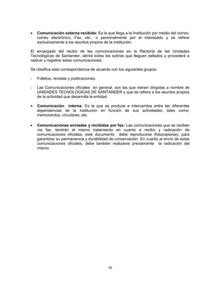 16
Comunicación externa recibida: Es la que llega a la Institución por medio del correo,
correo electrónico, Fax, etc., o personalmente por el interesado y se refiere
exclusivamente a los asuntos propios de la institución.
El encargado del recibo de las comunicaciones en la Rectoría de las Unidades
Tecnológicas de Santander, abrirá todos los sobres que lleguen sellados y procederá a
radicar y registrar estas comunicaciones.
Se clasifica esta correspondencia de acuerdo con los siguientes grupos:
- Folletos, revistas y publicaciones.
- Las Comunicaciones oficiales en general, son las que vienen dirigidas a nombre de
UNIDADES TECNOLOGICAS DE SANTANDER y que se refiera a los asuntos propios
de la actividad que desarrolla la entidad.
Comunicación interna: Es la que se produce e intercambia entre las diferentes
dependencias de la institución en función de sus actividades, tales como:
memorandos, circulares, etc.
Comunicaciones enviadas y recibidas por fax: Las comunicaciones que se reciben
vía fax, tendrán el mismo tratamiento en cuanto a recibo y radicación de
comunicaciones oficiales; este documento debe reproducirse (fotocopiarse), para
garantizar su permanencia y durabilidad de conservación. En cuanto al envío de estas
comunicaciones oficiales, debe también realizarse previamente la radicación del
mismo.
 