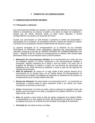 17
7. TRAMITE DE LAS COMUNICACIONES
7.1 COMUNICACIÓN EXTERNA RECIBIDA
7.1.1 Recepción y radicación
Las comunicaciones oficiales que ingresen a las instituciones deberán ser revisadas para
verificar la competencia, los anexos, el destino y los datos de origen del ciudadano o
entidad que las remite, dirección donde se debe enviar respuesta y asunto
correspondiente y se procede a la radicación del mismo.
Cuando una comunicación no esté firmada ni presente el nombre del responsable o
responsables de su contenido, se considerará anónima y deberá ser remitida sin radicar,
a la oficina de su competencia, donde se determinarán las acciones a seguir.
La persona encargada de la correspondencia en la Rectoría de las Unidades
Tecnológicas de Santander revisa, desempaca, selecciona las comunicaciones para
radicarlas, anexando el formato de TRAMITE INTERNO DE CORRESPONDENCIA (ver
anexo 1. Registro R-SS-16. Control de correspondencia en trámite). Este formato debe
permanecer anexo a la comunicación para su archivo posterior.
Radicación de comunicaciones oficiales: Es el procedimiento por medio del cual
las entidades asignan un número consecutivo a las comunicaciones recibidas o
producidas, dejando constancia de la fecha y hora de recibo o de envío con el
propósito de oficializar su trámite y cumplir con los términos de vencimiento que
establezca la ley. Estos términos se empiezan a contar a partir del día siguiente de
radicado del documento.
Sello de radicación: Se coloca en un lugar visible al lado superior derecho de la
comunicación en su primera hoja y en el Trámite Interno de Correspondencia. El
personal de las Unidades Tecnológicas de Santander se abstendrá de dar trámite a la
correspondencia que no tenga impreso este sello.
Número de radicación: Se coloca frente a la nomenclatura de N°. La numeración es
ascendente y continua hasta la última radicación anual y se iniciará una nueva
numeración al comenzar el nuevo año.
Fecha: Corresponde a la fecha de recibo, esta se colocará con fechador dentro del
espacio que se encuentra en el sello y enseguida de la palabra FECHA en un orden
lógico de día, mes, año.
Hora: Se anotará a mano sobre el sello de registro enseguida de la palabra HORA,
correspondiente a la hora exacta de recibo del documento por parte de la persona
encargada del archivo en la Rectoría de las Unidades Tecnológicas de Santander.
Archivado en: Se coloca la serie y el código.
 