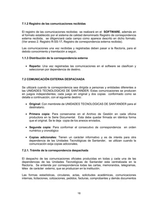 18
7.1.2 Registro de las comunicaciones recibidas
El registro de las comunicaciones recibidas se realizará en el SOFTWARE, además en
el formato establecido por el sistema de calidad denominado Registro de correspondencia
externa recibida, se diligenciará cada campo como aparece descrito en dicho formato.
(Ver anexo 2. Registro R-SS-17. Registro de correspondencia externa recibida).
Las comunicaciones una vez recibidas y registradas deben pasar a la Rectoría, para el
debido conocimiento y tramitación a seguir.
1.1.3 Distribución de la correspondencia externa
Reparto: Una vez registradas las comunicaciones en el software se clasifican y
seleccionan por dependencia de destino.
7.2 COMUNICACIÓN EXTERNA DESPACHADA
Se utilizará cuando la correspondencia sea dirigida a personas y entidades diferentes a
las UNIDADES TECNOLOGICAS DE SANTANDER. Estas comunicaciones se producen
en juegos independientes; cada juego en original y dos copias conformado como se
detalla a continuación, con el siguiente destino:
Original: Con membrete de UNIDADES TECNOLOGICAS DE SANTANDER para el
destinatario.
Primera copia: Para conservarse en el Archivo de Gestión en cada oficina
productora en la Serie Documental. Esta debe quedar firmada en idéntica forma
que el original. Se le deja copia de los anexos enviados.
Segunda copia: Para conformar el consecutivo de correspondencia en orden
numérico y cronológico
Copias adicionales: Tienen un carácter informativo y es de interés para otra
dependencia de las Unidades Tecnológicas de Santander, se utilizan cuando la
comunicación exija copias adicionales.
7.2.1. Trámite de la correspondencia despachada
El despacho de las comunicaciones oficiales producidas en todas y cada una de las
dependencias de las Unidades Tecnológicas de Santander esta centralizada en la
Rectoría. Se entiende por correspondencia todas las cartas, memorandos, telegramas,
télex de carácter externo, que se produzcan en la institución.
Las formas estadísticas, circulares, actas, solicitudes académicas, comunicaciones
internas, licitaciones, cotizaciones, pedidos, facturas, comprobantes y demás documentos
 