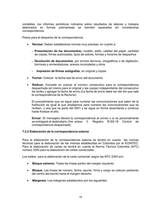 19
contables, los informes periódicos rutinarios sobre resultados de labores y trabajos
elaborados en formas preimpresas se tramitan separadas sin considerarse
correspondencia.
Pasos para el despacho de la correspondencia:
Revisar: Deben establecerse normas muy precisas, en cuanto a:
- Presentación de los documentos; modelo, estilo, calidad del papel, cantidad
de copias, firmas autorizadas, tipos de sobres, formas y horarios de despachos
- Devolución de documentos; por errores técnicos, ortográficos o de digitación,
borrones y enmendaduras, anexos incompletos y otros.
- Impresión de firmas autógrafas; en original y copias
Fechar: Colocar la fecha real de envío del documento.
Radicar: Consiste en colocar el número consecutivo para la correspondencia
despachada (el mismo para el original y las copias) independiente del consecutivo
de recibo y agregar la fecha de envío (La fecha de envío debe ser del día que sale
la correspondencia de la Rectoría).
El procedimiento que se sigue para numerar las comunicaciones que salen de la
Institución es igual al que empleamos para numerar las comunicaciones que se
reciben, o sea que se parte del 0001 y se sigue en forma ascendente y continua
hasta finalizar el año.
Enviar: El mensajero llevará la correspondencia al correo o si es personalmente
se entregará al destinatario (Ver anexo 3. Registro R-SS-18 Control de
correspondencia despachada)
7.2.2 Elaboración de la correspondencia externa
Para la elaboración de la correspondencia externa se tendrá en cuenta las normas
técnicas para la elaboración de las mismas establecidas en Colombia por el ICONTEC.
Para la elaboración de cartas se tendrá en cuenta la Norma Técnica Colombia (NTC)
número 3393 para la elaboración de cartas comerciales.
Los estilos para la elaboración de la carta comercial, según las NTC 3393 son:
Bloque extremo: Todas las líneas parten del margen izquierdo
Bloque: Las líneas de número, fecha, asunto, firma y cargo se colocan partiendo
del centro del escrito hacia el margen derecho.
Márgenes: Los márgenes establecidos son los siguientes:
 