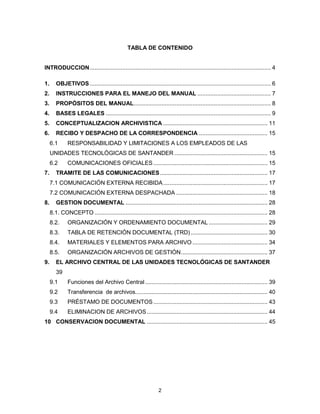 2
TABLA DE CONTENIDO
INTRODUCCION............................................................................................................... 4
1. OBJETIVOS............................................................................................................... 6
2. INSTRUCCIONES PARA EL MANEJO DEL MANUAL ............................................. 7
3. PROPÓSITOS DEL MANUAL.................................................................................... 8
4. BASES LEGALES ..................................................................................................... 9
5. CONCEPTUALIZACION ARCHIVISTICA ................................................................ 11
6. RECIBO Y DESPACHO DE LA CORRESPONDENCIA .......................................... 15
6.1 RESPONSABILIDAD Y LIMITACIONES A LOS EMPLEADOS DE LAS
UNIDADES TECNOLÓGICAS DE SANTANDER ......................................................... 15
6.2 COMUNICACIONES OFICIALES...................................................................... 15
7. TRAMITE DE LAS COMUNICACIONES.................................................................. 17
7.1 COMUNICACIÓN EXTERNA RECIBIDA................................................................ 17
7.2 COMUNICACIÓN EXTERNA DESPACHADA ........................................................ 18
8. GESTION DOCUMENTAL ....................................................................................... 28
8.1. CONCEPTO .......................................................................................................... 28
8.2. ORGANIZACIÓN Y ORDENAMIENTO DOCUMENTAL .................................... 29
8.3. TABLA DE RETENCIÓN DOCUMENTAL (TRD) ............................................... 30
8.4. MATERIALES Y ELEMENTOS PARA ARCHIVO .............................................. 34
8.5. ORGANIZACIÓN ARCHIVOS DE GESTIÓN..................................................... 37
9. EL ARCHIVO CENTRAL DE LAS UNIDADES TECNOLÓGICAS DE SANTANDER
39
9.1 Funciones del Archivo Central ........................................................................... 39
9.2 Transferencia de archivos................................................................................. 40
9.3 PRÉSTAMO DE DOCUMENTOS...................................................................... 43
9.4 ELIMINACION DE ARCHIVOS.......................................................................... 44
10 CONSERVACION DOCUMENTAL .......................................................................... 45
 